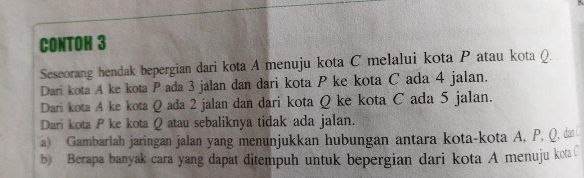 CONTOH 3 
Seseorang hendak bepergian dari kota A menuju kota C melalui kota P atau kota Q. 
Dari kota A ke kota P ada 3 jalan dan dari kota P ke kota C ada 4 jalan. 
Dari kota A ke kota Q ada 2 jalan dan dari kota Q ke kota C ada 5 jalan. 
Dari kota P ke kota Q atau sebaliknya tidak ada jalan. 
a) Gambarlah jaringan jalan yang menunjukkan hubungan antara kota-kota A, P, Q, dan 
b) Berapa banyak cara yang dapat ditempuh untuk bepergian dari kota A menuju kota C