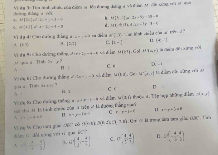 Ví dụ 3: Tìm hình chiếu của điểm M lên đường thẳng ơ và điểm M' đối xứng với M qua
đường thăng d với:
a. M(2;1);d:2x+y-3=0
b. M(3;-1),d:2x+5y-30=0
c. M(4;1),d:x-2y+4=0
d. M(-5;13),d:2x-3y-3=0
Ví dụ 4: Cho dường thắng d:x-y=0 và điểm M(1;3).  Tìm hình chiếu của Mô trên đ?
A. (1:3) B. (2;2) C. (3;-1) D. (4;-1)
Ví dụ 5: Cho đường thắng đ: x+2y+4=0 và điểm M(1;3). Gọi M'(x;y) là điểm đối xứng với
M qua d. Tinh 2x-y ?
A. 1 B. 2 C. 0 D. -1
Vi dụ 6: Cho dường thẳng đ: 1: 2x-y=0 và điểm M(1;0). Gọi M'(x;y) là điểm đối xứng với M
qua d. Tinh 4x+3y ?
A. 1 B. 2 C. 0 D. -1
Vi đụ 8: Cho đường thắng d:x+y-3=0 và điểm M(2;1) thuộc đ. Tập hợp những điểm A(x;y)
sao cho M là hình chiều của A trên đ là đường thăng nào?
A. x+y-4=0 B. x+y-1=0 C. x-y-1=0 D. x-y+3=0
Ví dụ 9: Cho tam giác OBC có O(0;0);B(0;2);C(-2;0). Gọi G là trọng tâm tam giác OBC . Tìm
điêm G' đổi xửng với G qua BC?
A. G'(- 4/3 ;- 4/3 ) B. G'( 4/3 ;- 4/3 ) C. G'( 4/3 ; 4/3 ) D. G'(- 4/3 ; 4/3 )