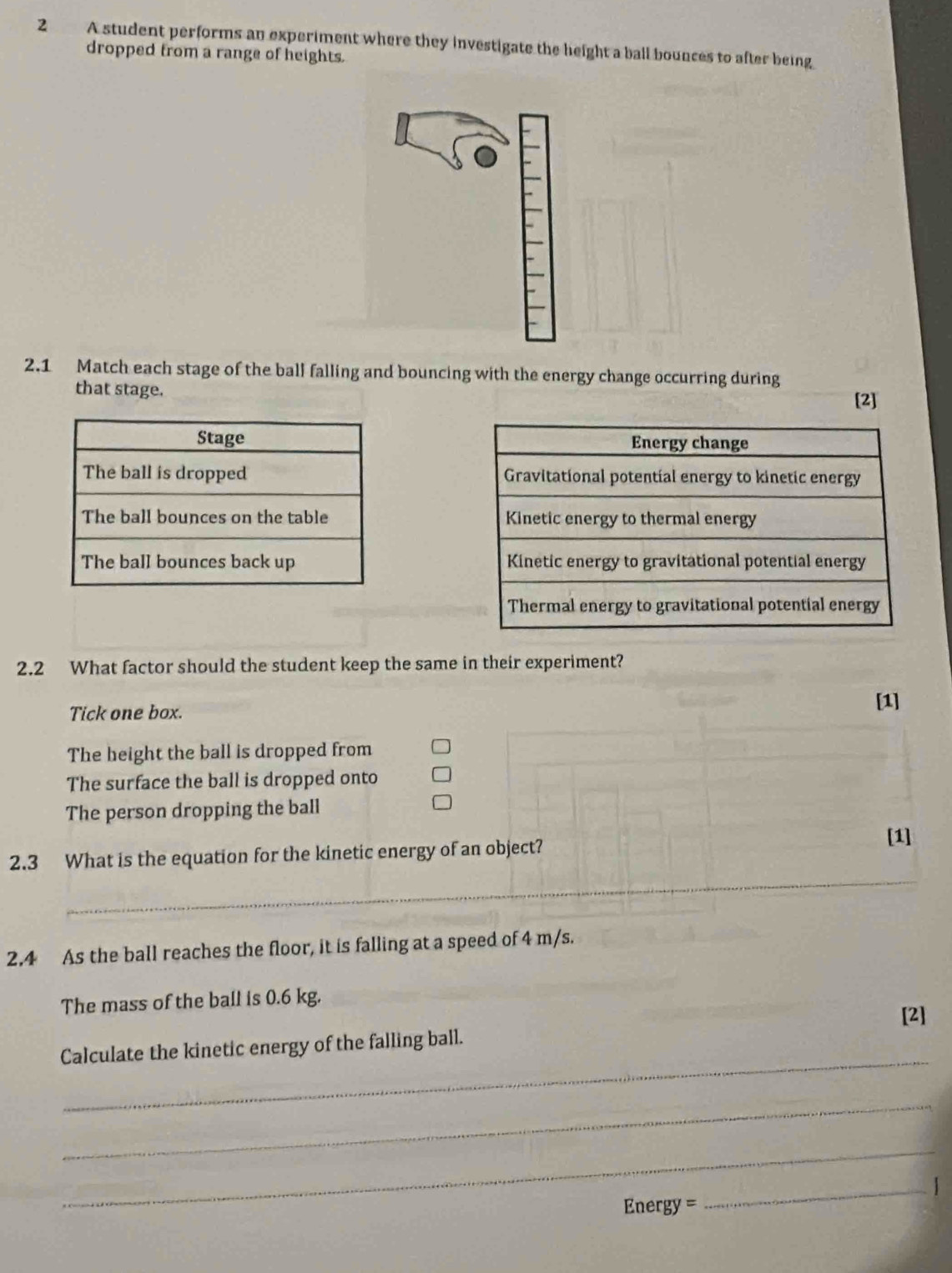 A student performs an experiment where they investigate the height a ball bounces to after being 
dropped from a range of heights. 
2.1 Match each stage of the ball falling and bouncing with the energy change occurring during 
that stage. [2] 



2.2 What factor should the student keep the same in their experiment? 
Tick one box. 
[1] 
The height the ball is dropped from 
The surface the ball is dropped onto 
The person dropping the ball 
2.3 What is the equation for the kinetic energy of an object? 
[1] 
_ 
2.4 As the ball reaches the floor, it is falling at a speed of 4 m/s. 
The mass of the ball is 0.6 kg. 
[2] 
_ 
Calculate the kinetic energy of the falling ball. 
_ 
_
Energy =
_