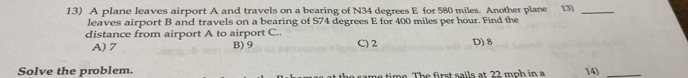 A plane leaves airport A and travels on a bearing of N34 degrees E for 580 miles. Another plane 13)_
leaves airport B and travels on a bearing of S74 degrees E for 400 miles per hour. Find the
distance from airport A to airport C.. C) 2 D) 8
A) 7 B) 9
Solve the problem. h e fir st sails at 22 mph in a 14)_