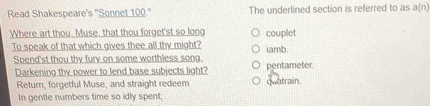 Read Shakespeare's "Sonnet 100." The underlined section is referred to as a(n)
Where art thou, Muse, that thou forget'st so long couplet
To speak of that which gives thee all thy might? iamb.
Spend'st thou thy fury on some worthless song,
pentameter.
Darkening thy power to lend base subjects light?
Return, forgetful Muse, and straight redeem quatrain.
In gentle numbers time so idly spent;
