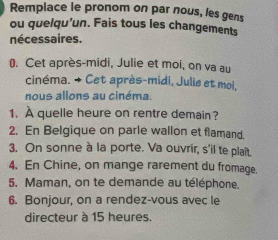 Remplace le pronom on par nous, les gens 
ou quelqu'un. Fais tous les changements 
nécessaires. 
0. Cet après-midi, Julie et moi, on va au 
cinéma. → Cet après-midi, Julie et moi, 
nous allons au cinéma. 
1. À quelle heure on rentre demain? 
2. En Belgique on parle wallon et flamand. 
3. On sonne à la porte. Va ouvrir, s'il te plaît. 
4. En Chine, on mange rarement du fromage. 
5. Maman, on te demande au téléphone. 
6. Bonjour, on a rendez-vous avec le 
directeur à 15 heures.