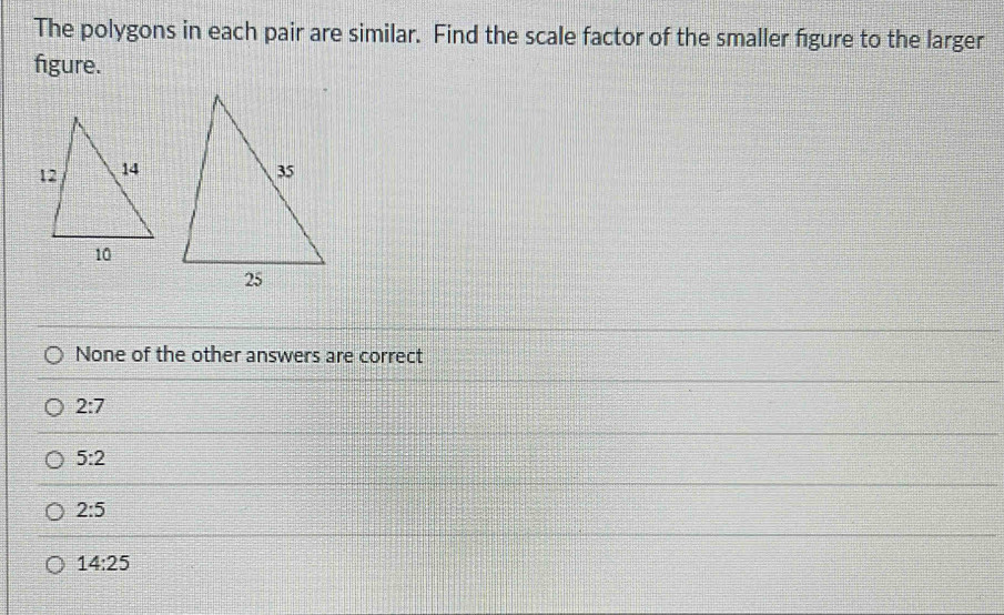 The polygons in each pair are similar. Find the scale factor of the smaller figure to the larger
figure.
None of the other answers are correct
2:7
5:2
2:5
14:25