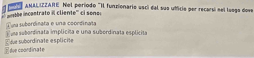 nasi ANALIZZARE Nel periodo “Il funzionario uscì dal suo ufficio per recarsi nel luogo dove
) avrebbe incontrato il cliente” ci sono:
A una subordinata e una coordinata
⊥ una subordinata implicita e una subordinata esplicita
É due subordinate esplicite
D due coordinate