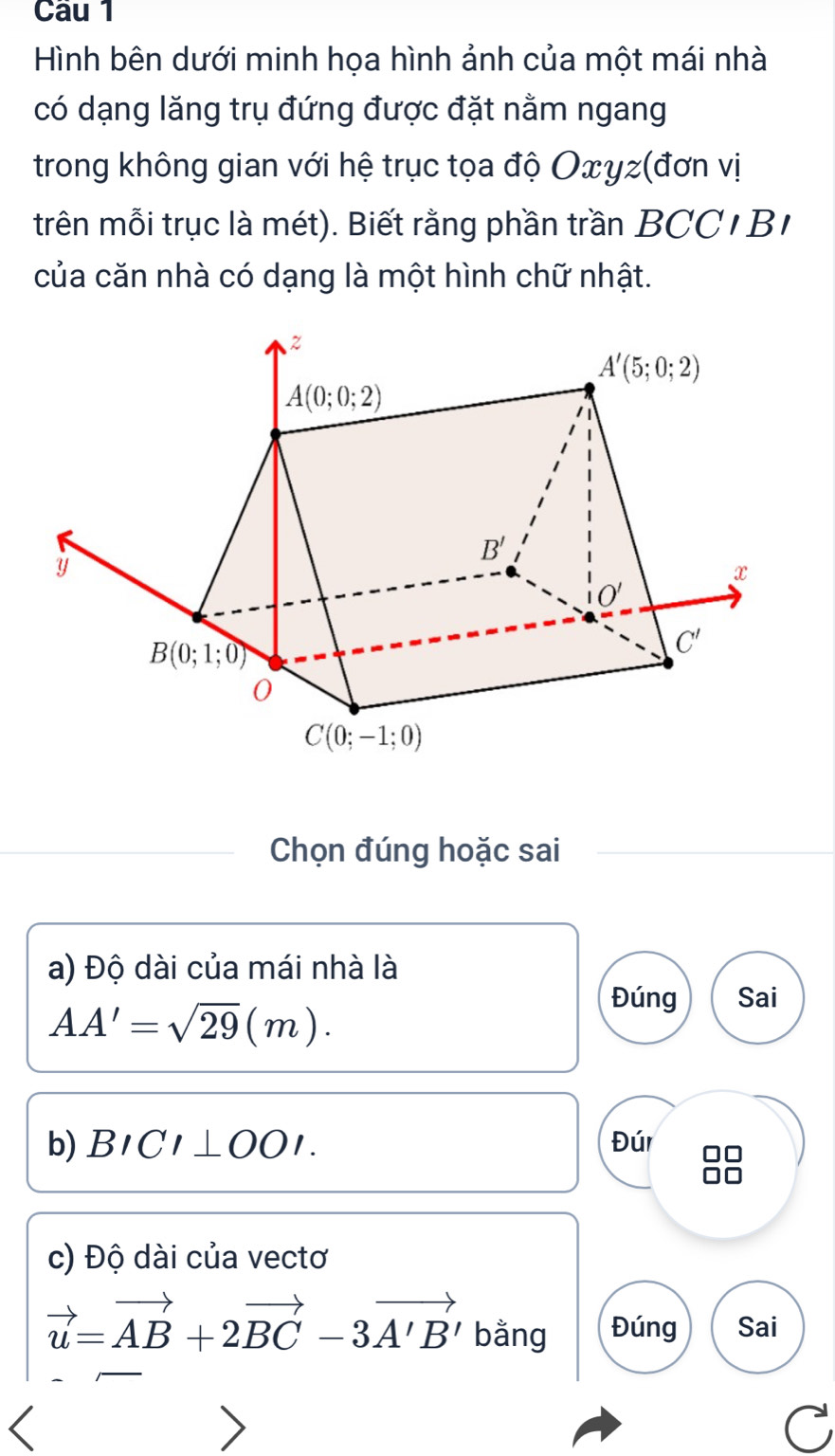 Cầu 1
Hình bên dưới minh họa hình ảnh của một mái nhà
có dạng lăng trụ đứng được đặt nằm ngang
trong không gian với hệ trục tọa độ Oxyz(đơn vị
trên mỗi trục là mét). Biết rằng phần trần BCC I B
của căn nhà có dạng là một hình chữ nhật.
Chọn đúng hoặc sai
a) Độ dài của mái nhà là
AA'=sqrt(29)(m).
Đúng Sai
b) BICI⊥ OOI. Đúr
c) Độ dài của vectơ
vector u=vector AB+2vector BC-3vector A'B' bằng Đúng Sai