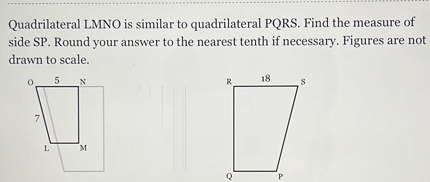 Quadrilateral LMNO is similar to quadrilateral PQRS. Find the measure of 
side SP. Round your answer to the nearest tenth if necessary. Figures are not 
drawn to scale.