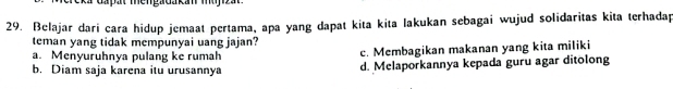 a dapat me ngadakan muyi z a t 
29. Belajar dari cara hidup jemaat pertama, apa yang dapat kita kita lakukan sebagai wujud solidaritas kita terhadap
teman yang tidak mempunyai uang jajan?
a. Menyuruhnya pulang ke rumah c. Membagikan makanan yang kita miliki
b. Diam saja karena itu urusannya d. Melaporkannya kepada guru agar ditolong