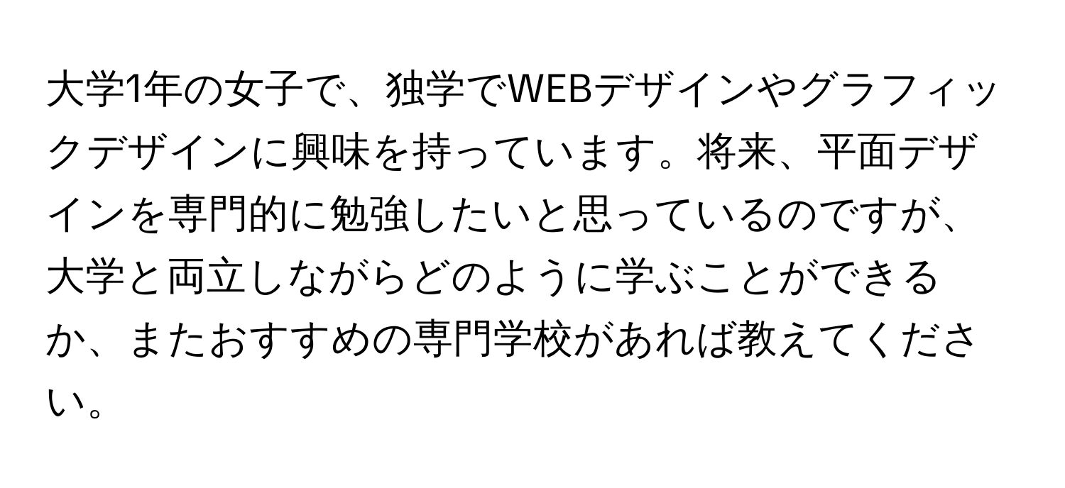 大学1年の女子で、独学でWEBデザインやグラフィックデザインに興味を持っています。将来、平面デザインを専門的に勉強したいと思っているのですが、大学と両立しながらどのように学ぶことができるか、またおすすめの専門学校があれば教えてください。