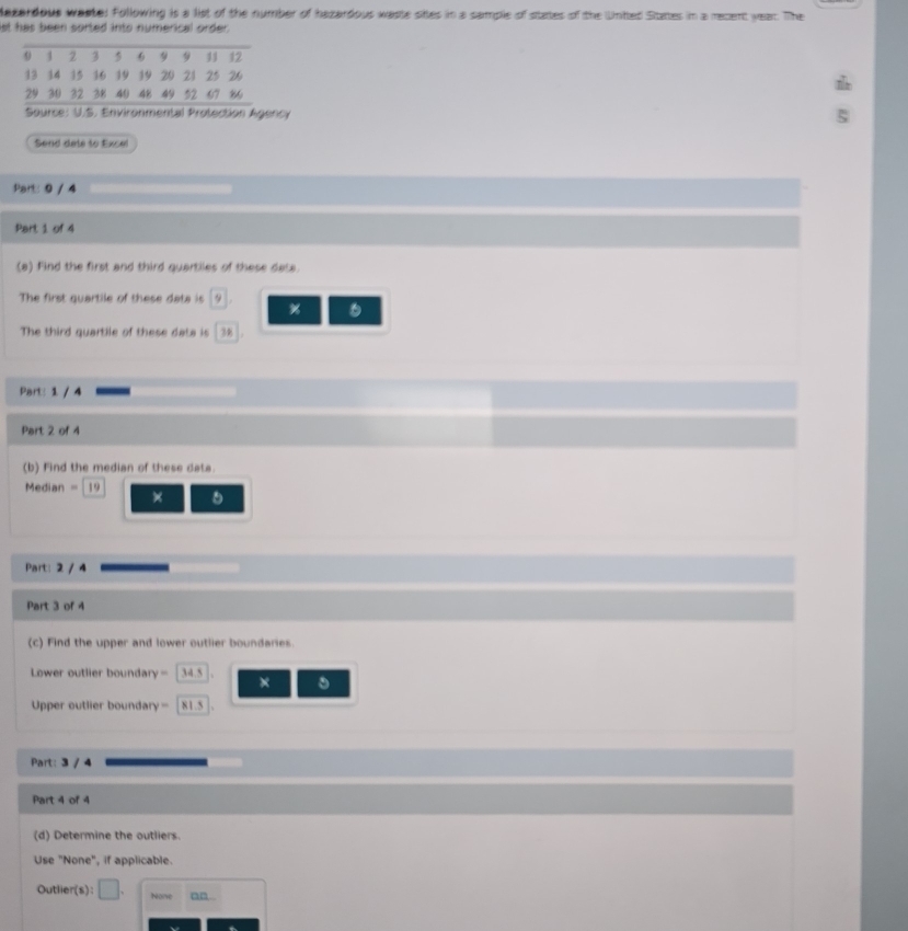 lazardous wastel Following is a list of the number of hazardous waste sites in a sample of states of the Unitted Sttates in a recent year. The 
st has been sorted into numerical order . 
Source: U.S. Environmental Protection Agency 
Send dete to Excel 
Part: 0 / 4 
Part 1 of 4 
(a) Find the first and third quartiles of these data. 
The first quartile of these data is 9 % 。 
The third quartile of these data is 38
Part: 1 / 4 
Part 2 of 4 
(b) Find the median of these data.
Median = 19 × 
Part: 2 / 4 
Part 3 of 4 
(c) Find the upper and lower outlier boundaries 
Lower outlier boundary = 34.5 × 。 
Upper outlier boundary= 81.5
Part: 3 / 4 
Part 4 of 4 
(d) Determine the outliers. 
Use "None", if applicable. 
Outlier(s): □ . None an.