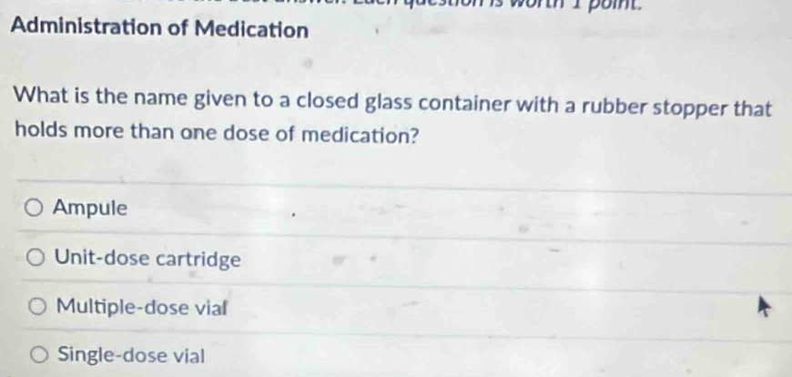 Administration of Medication
What is the name given to a closed glass container with a rubber stopper that
holds more than one dose of medication?
Ampule
Unit-dose cartridge
Multiple-dose vial
Single-dose vial