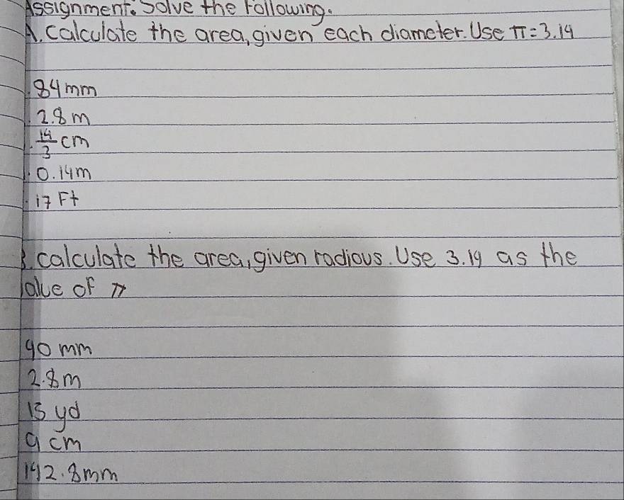 Assignment. Solve the following. 
A. calculate the area, given each diameter. Use π =3.14
89mm
2. 8m
 14/3 cr n
0. 1um
i Ft
3. calculate the area, given radious. Use 3. 19 as the 
lake of m
go mm
2. 8m
i3 yo 
q cm
192. 8mm