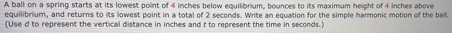 A ball on a spring starts at its lowest point of 4 inches below equilibrium, bounces to its maximum height of 4 inches above 
equilibrium, and returns to its lowest point in a total of 2 seconds. Write an equation for the simple harmonic motion of the ball. 
(Use d to represent the vertical distance in inches and t to represent the time in seconds.)