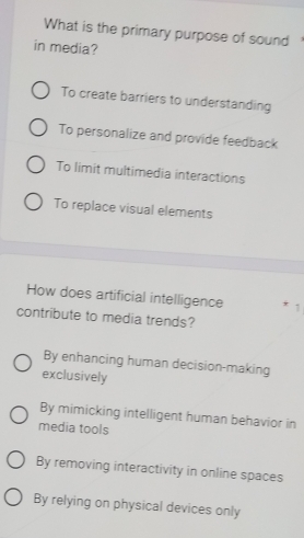 What is the primary purpose of sound
in media?
To create barriers to understanding
To personalize and provide feedback
To limit multimedia interactions
To replace visual elements
How does artificial intelligence * 1
contribute to media trends?
By enhancing human decision-making
exclusively
By mimicking intelligent human behavior in
media tools
By removing interactivity in online spaces
By relying on physical devices only