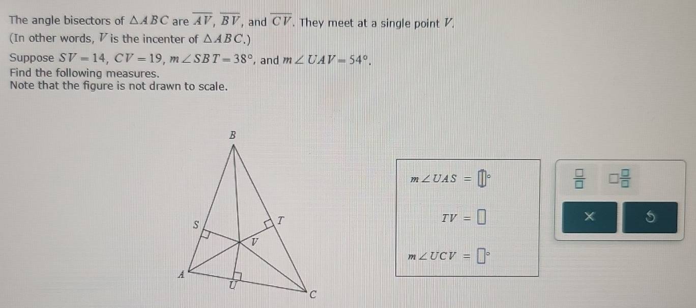 The angle bisectors of △ ABC are overline AV, overline BV , and overline CV. They meet at a single point V. 
(In other words, ◤ is the incenter of △ ABC. 
Suppose SV=14, CV=19, m∠ SBT=38° , and m∠ UAV=54°. 
Find the following measures. 
Note that the figure is not drawn to scale.
m∠ UAS=□°
 □ /□   □  □ /□  
TV=□
X
m∠ UCV=□°