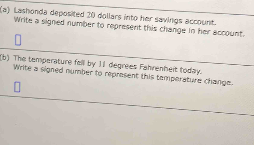 Lashonda deposited 20 dollars into her savings account. 
Write a signed number to represent this change in her account. 
(b) The temperature fell by 11 degrees Fahrenheit today. 
Write a signed number to represent this temperature change.