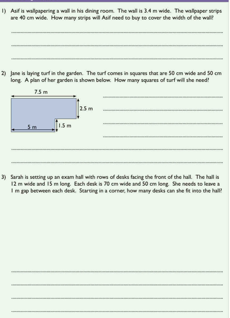 Asif is wallpapering a wall in his dining room. The wall is 3.4 m wide. The wallpaper strips 
are 40 cm wide. How many strips will Asif need to buy to cover the width of the wall? 
_ 
_ 
_ 
2) Jane is laying turf in the garden. The turf comes in squares that are 50 cm wide and 50 cm
long. A plan of her garden is shown below. How many squares of turf will she need? 
_
2.5 m _ 
_ 
_ 
_ 
_ 
3) Sarah is setting up an exam hall with rows of desks facing the front of the hall. The hall is
12 m wide and 15 m long. Each desk is 70 cm wide and 50 cm long. She needs to leave a
I m gap between each desk. Starting in a corner, how many desks can she fit into the hall? 
_ 
_ 
_ 
_