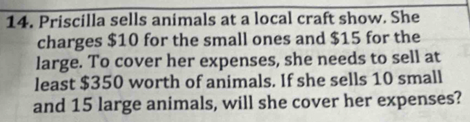 Priscilla sells animals at a local craft show. She 
charges $10 for the small ones and $15 for the 
large. To cover her expenses, she needs to sell at 
least $350 worth of animals. If she sells 10 small 
and 15 large animals, will she cover her expenses?