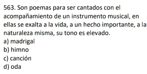 Son poemas para ser cantados con el
acompañamiento de un instrumento musical, en
ellas se exalta a la vida, a un hecho importante, a la
naturaleza misma, su tono es elevado.
a) madrigal
b) himno
c) canción
d) oda