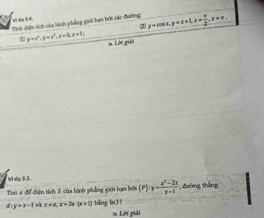 Ví dụ 3.4. 
Tính diện tích của hình phẳng giới hạn bởi các đường: y=cos x, y=x+1, x= π /2 , x=π. 
(1) y=c^x, y=x^2, x=0, x=1 (2) 
Lời giải 
Ví dụ 3.5. 
Tìm # đề diện tích S của hình phẳng giới hạn bởi (P) : y= (x^2-2x)/x-1  , đường thắng
d:y=x-1 và x=a, x=2a-(a>1) bằng ln3? 
* Lời giải