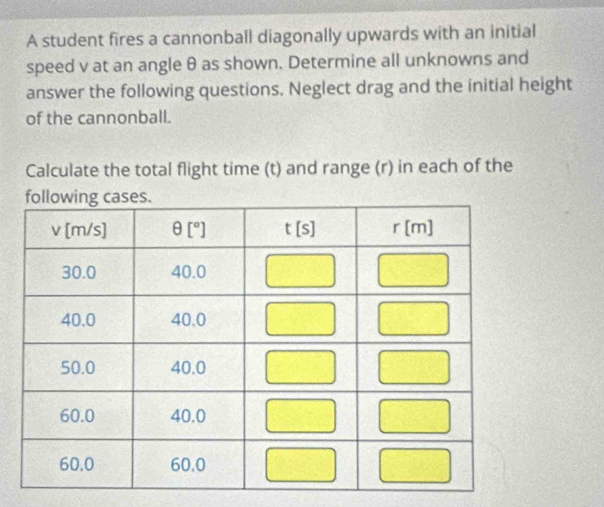 A student fires a cannonball diagonally upwards with an initial
speed v at an angle θ as shown. Determine all unknowns and
answer the following questions. Neglect drag and the initial height
of the cannonball.
Calculate the total flight time (t) and range (r) in each of the