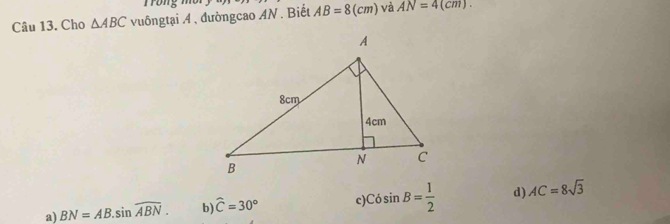 Cho △ ABC vuôngtại 4 , đườngcao AN. Biết AB=8(cm) và AN=4(cm).
a) BN=AB.sin widehat ABN. b) widehat C=30° c Cosin B= 1/2  d) AC=8sqrt(3)