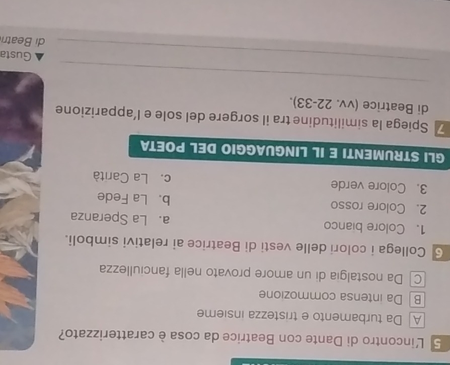 L'incontro di Dante con Beatrice da cosa è caratterizzato?
A Da turbamento e tristezza insieme
B Da intensa commozione
C Da nostalgia di un amore provato nella fanciullezza
6 Collega i colori delle vesti di Beatrice ai relativi simboli.
1. Colore bianco a. La Speranza
2. Colore rosso b. La Fede
3. Colore verde c. La Carità
GLI STRUMENTI E IL LINGUAGGIO DEL POETA
7 Spiega la similitudine tra il sorgere del sole e l’apparizione
di Beatrice (vv. 22-33).
_
_
Gusta
di Beatri