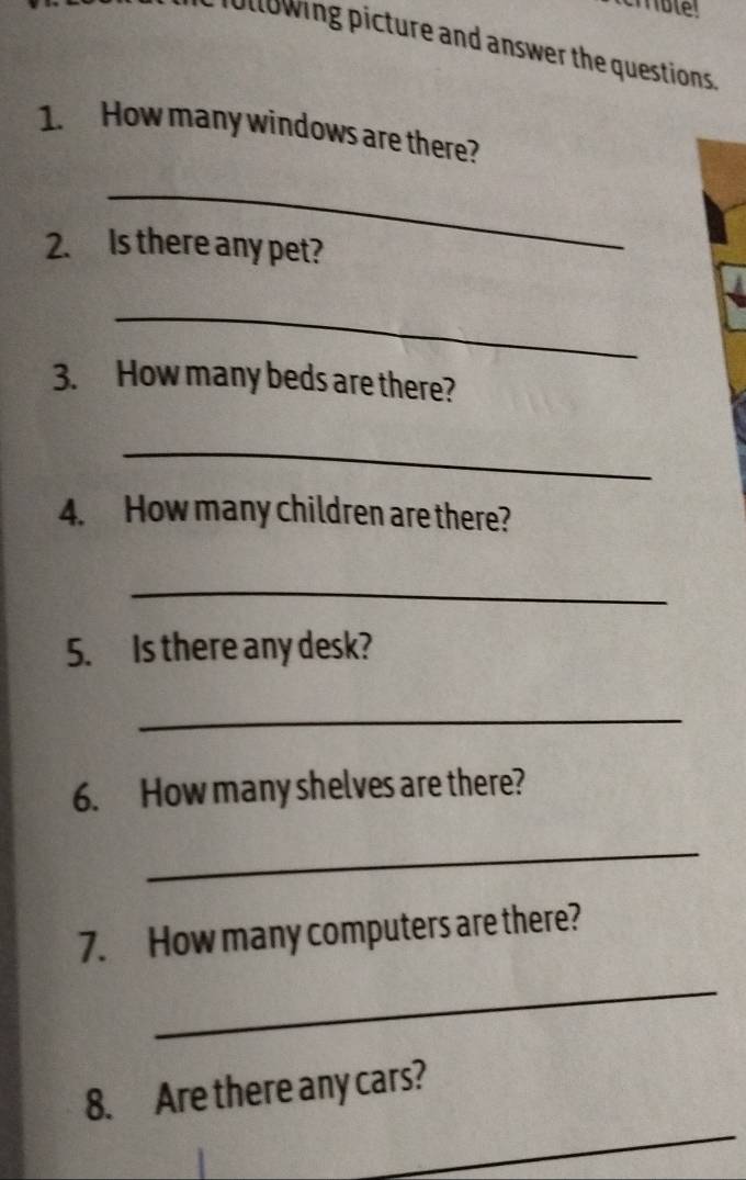 following picture and answer the questions 
1. How many windows are there? 
_ 
2. Is there any pet? 
_ 
3. How many beds are there? 
_ 
4. How many children are there? 
_ 
5. Is there any desk? 
_ 
6. How many shelves are there? 
_ 
7. How many computers are there? 
_ 
_ 
8. Are there any cars?