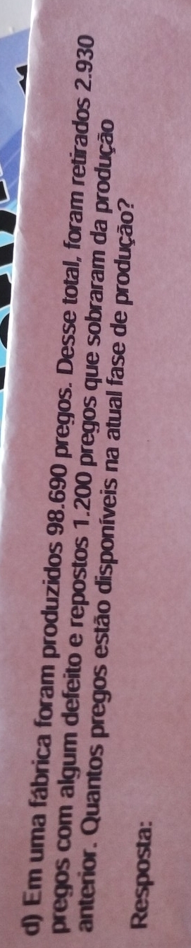 Em uma fábrica foram produzidos 98.690 pregos. Desse total, foram retirados 2.930
pregos com algum defeito e repostos 1.200 pregos que sobraram da produção 
anterior. Quantos pregos estão disponíveis na atual fase de produção? 
Resposta: