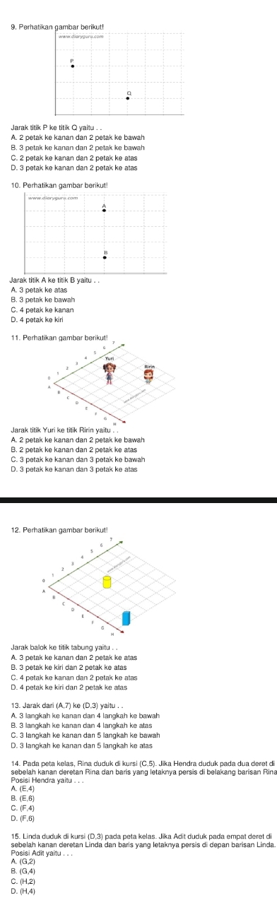 Perhatikan gambar berikut!
a
Jarak titik P ke titik Q yaitu . .
A. 2 petak ke kanan dan 2 petak ke bawah
B. 3 petak ke kanan dan 2 petak ke bawah
C. 2 petak ke kanan dan 2 petak ke atas
D. 3 petak ke kanan dan 2 petak ke atas
10. Perhatikan gambar berikut!
Jarak titik A ke titik B yaitu . .
A. 3 petak ke atas
B. 3 petak ke bawah
C. 4 petak ke kanan
D. 4 petak ke kiri
11. Perhatikan gambar berikut!
A. 2 petak ke kanan dan 2 petak ke bawah
B. 2 petak ke kanan dan 2 petak ke atas
12. Perhatikan gambar berikut!
Jarak balok ke titik tabung yaitu . .
A. 3 petak ke kanan dan 2 petak ke atas
B. 3 petak ke kiri dan 2 petak ke atas
C. 4 petak ke kanan dan 2 petak ke atas
D. 4 petak ke kiri dan 2 petak ke atas
13. Jarak dari (A,7) ke (D,3) yaitu . .
A. 3 langkah ke kanan dan 4 langkah ke bawah
B. 3 langkah ke kanan dan 4 langkah ke atas
C. 3 langkah ke kanan dan 5 langkah ke bawah
14. Pada peta kelas, Rina duduk di kursi (C,5). Jika Hendra duduk pada dua deret di
sebelah kanan deretan Rina dan baris yang letaknya persis di belakang barisan Rina
Posisi Hendra yaitu . . .
1 (E,4)
B (E,6)
C (F,4)
D (F,6)
15. Linda duduk di kursi (D,3) pada peta kelas. Jika Adit duduk pada empat deret di
sebelah kanan deretan Linda dan baris yang letaknya persis di depan barisan Linda
Posisi Adit yaitu
A (6,2)
B. (G,4)
C (H,2)
D. (H,4)