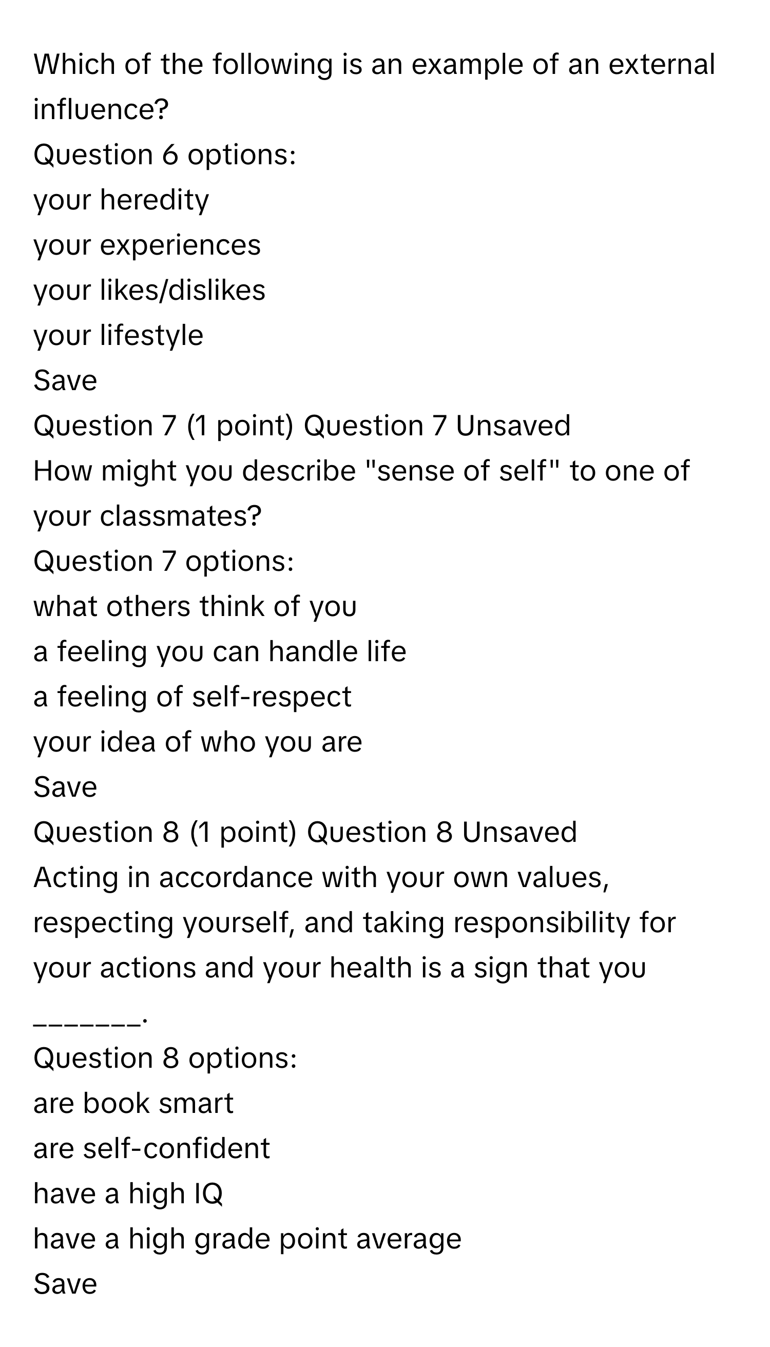 Which of the following is an example of an external influence?
 

Question 6 options:

your heredity


your experiences


your likes/dislikes


your lifestyle

Save
Question 7 (1 point) Question 7 Unsaved
How might you describe "sense of self" to one of your classmates?

Question 7 options:

what others think of you


a feeling you can handle life


a feeling of self-respect


your idea of who you are

Save
Question 8 (1 point) Question 8 Unsaved
Acting in accordance with your own values, respecting yourself, and taking responsibility for your actions and your health is a sign that you _______.

Question 8 options:

are book smart


are self-confident


have a high IQ


have a high grade point average

Save