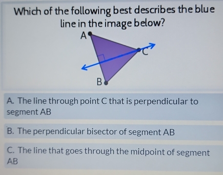 Which of the following best describes the blue
line in the image below?
A. The line through point C that is perpendicular to
segment AB
B. The perpendicular bisector of segment AB
C. The line that goes through the midpoint of segment
AB