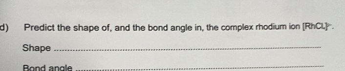 Predict the shape of, and the bond angle in, the complex rhodium ion [RhCl] . 
Shape_ 
Bond angle 
_