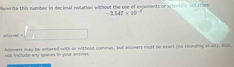 Rewrite this number in decimal notation without the use of exponents or scientific notation:
-3.547* 10^(-2)
answer = □
Answers may be entered with or without commas, but answers must be exact (no rounding at all). Also, 
not include any spaces in your answer.