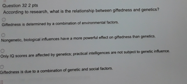 According to research, what is the relationship between giftedness and genetics?
Giftedness is determined by a combination of environmental factors.
Nongenetic, biological influences have a more powerful effect on giftedness than genetics.
Only IQ scores are affected by genetics; practical intelligences are not subject to genetic influence.
Giftedness is due to a combination of genetic and social factors.
::