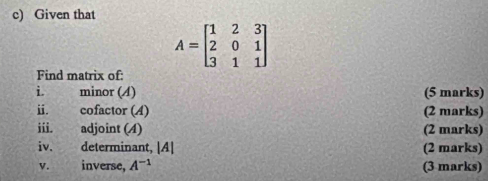 Given that
A=beginbmatrix 1&2&3 2&0&1 3&1&1endbmatrix
Find matrix of: 
i minor (A) (5 marks) 
ⅱ. cofactor (A) (2 marks) 
iii. adjoint (4) (2 marks) 
iv. determinant, [A] (2 marks) 
V. inverse, A^(-1) (3 marks)