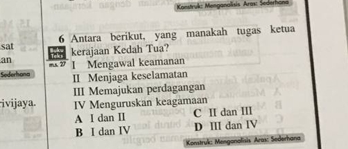 Konstruk: Menganalisis Aras: Sederhana
sat 6 Antara berikut, yang manakah tugas ketua
kerajaan Kedah Tua?
an 2 I Mengawal keamanan
Sederhana II Menjaga keselamatan
III Memajukan perdagangan
ivijaya. IV Menguruskan keagamaan
A I dan I C II dan III
B I dan IV D ⅢI dan IV
Konstruk: Menganalisis Aras: Sederhana