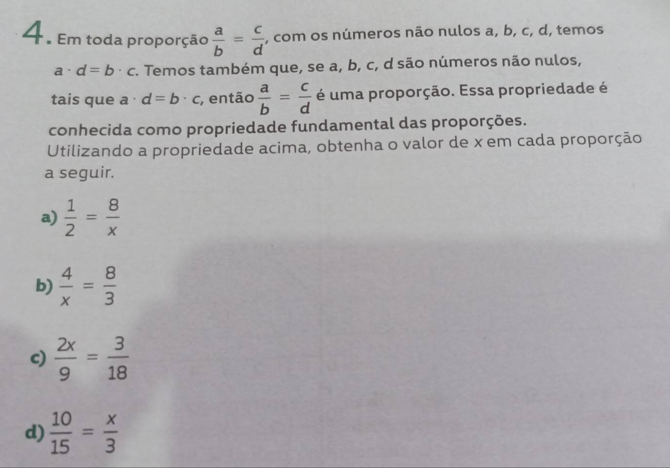 4 . Em toda proporção  a/b = c/d  , com os números não nulos a, b, c, d, temos
a a· d=b· c. Temos também que, se a, b, c, d são números não nulos,
tais que a · d=b· c , então  a/b = c/d  é uma proporção. Essa propriedade é
conhecida como propriedade fundamental das proporções.
Utilizando a propriedade acima, obtenha o valor de x em cada proporção
a seguir.
a)  1/2 = 8/x 
b)  4/x = 8/3 
c)  2x/9 = 3/18 
d)  10/15 = x/3 