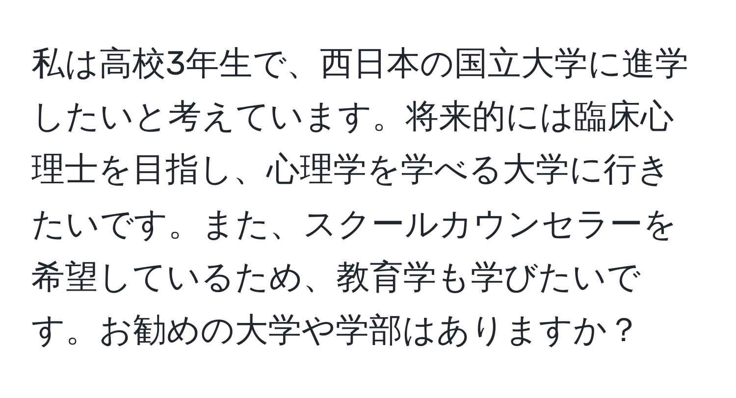 私は高校3年生で、西日本の国立大学に進学したいと考えています。将来的には臨床心理士を目指し、心理学を学べる大学に行きたいです。また、スクールカウンセラーを希望しているため、教育学も学びたいです。お勧めの大学や学部はありますか？