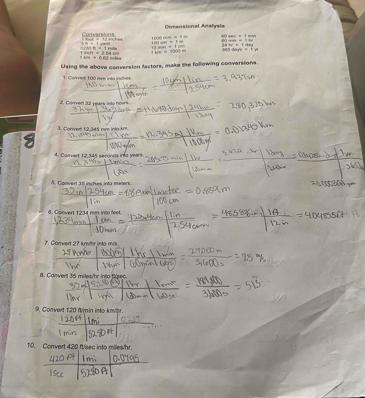 Dimensional Analysis 
Conversions: 
1 foo t=12in nches 1000mm=1m
60sec =1min
3ft=1yard
100cm=1m
60min=1hr
5280ft=1mile
10mm=1cm
24hr=1day
365days=1yr
1inch=2.54cm
1km=1000m
1km=0.62miles
Using the above conversion factors, make the following conversions. 
1. Convert 100 mm into inches
2. Convert 32 years into hours. 
3. Convert 12,345 mm into km. 
4. Convert 12,345 seconds into years. 
5. Convert 35 inches into meters. 
6. Convert 1234 mm into feet. 
7. Convert 27 km/hr into m/s. 
8. Convert 35 miles/hr into ft/sec. 
9. 
10.