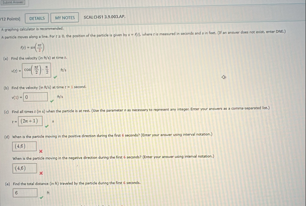 Submit Answer 
/12 Points] DETAILS MY NOTES SCALCHS1 3.9.003.AP. 
A graphing calculator is recommended. 
A particle moves along a line. For t≥ 0 , the position of the particle is given by s=f(t) , where t is measured in seconds and s in feet. (If an answer does not exist, enter DNE.)
f(t)=sin ( π t/2 )
(a) Find the velocity (inft/s) at time t.
v(t)=cos ( π t/2 )·  π /2  ft/s
(b) Find the velocity (inft/s) at time t=1 second.
v(1)=0 overline  ft/s
(c) Find all times t (in s) when the particle is at rest. (Use the parameter n as necessary to represent any integer. Enter your answers as a comma-separated list.)
t=(2n+1) s
(d) When is the particle moving in the positive direction during the first 6 seconds? (Enter your answer using interval notation.)
(4,6)
× 
When is the particle moving in the negative direction during the first 6 seconds? (Enter your answer using interval notation.)
(4,6)
x 
(e) Find the total distance (in ft) traveled by the particle during the first 6 seconds.
6 ft