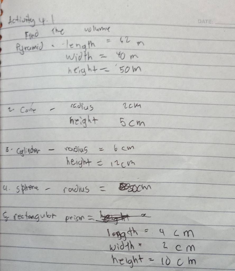 activity 4. 1 
_ 
Find The volume 
Pyramid. length =62m
wioth=40m
height=50m
come - radius icm 
height 5 cm
8. Golider - radius =6cm
height =12cm
u. sphere - radius = socm 
5reciangulor prisn = 
leng th =4cm
width =2cm
height =10cm