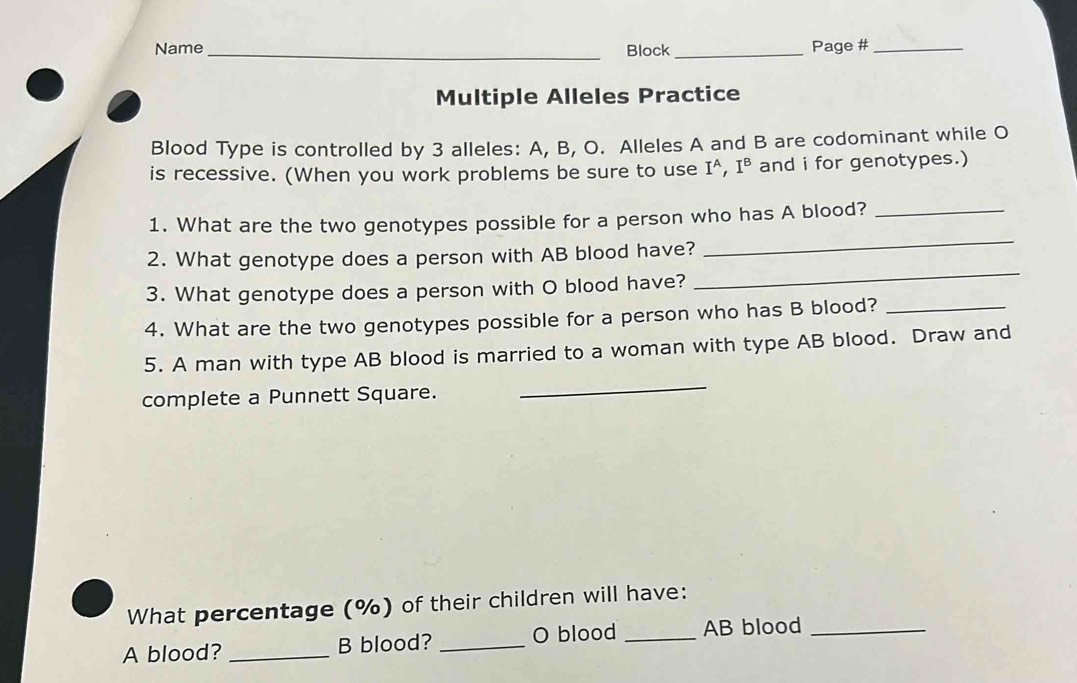 Name _Block _Page #_ 
Multiple Alleles Practice 
Blood Type is controlled by 3 alleles: A, B, O. Alleles A and B are codominant while O 
is recessive. (When you work problems be sure to use I^A, I^B and i for genotypes.) 
1. What are the two genotypes possible for a person who has A blood?_ 
2. What genotype does a person with AB blood have? 
_ 
3. What genotype does a person with O blood have? 
_ 
4. What are the two genotypes possible for a person who has B blood?_ 
5. A man with type AB blood is married to a woman with type AB blood. Draw and 
complete a Punnett Square. 
_ 
What percentage (%) of their children will have: 
A blood? _B blood? _O blood _AB blood_