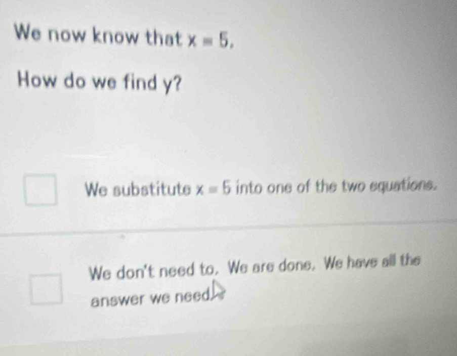 We now know that x=5. 
How do we find y?
We substitute x=5 into one of the two equations.
We don't need to. We are done. We have all the
answer we need.