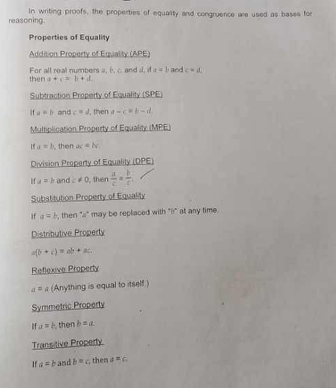 In writing proofs, the properties of equality and congruence are used as bases for 
reasoning 
Properties of Equality 
Addition Property of Equality (APE) 
For all real numbers a, i. c. and i, if a=1 and c=d. 
then a+c=b+d. 
Subtraction Property of Equality (SPE)
a=b and c=d , then a-c=b-it
Multiplication Property of Equality (MPE)
a=b , then ac=bc
Division Property of Equality (DPE) 
If u=b and c!= 0 then  a/c = b/c , 
Substitution Property of Equality 
If a=b , then "a" may be replaced with "i" at any time. 
Distributive Property
a(b+c)=ab+ac. 
Reflexive Property
a= widehat a (Anything is equal to itself) 
Symmetric Property 
If a=b then b=a. 
Transitive Property
a=b and b=c then a=c