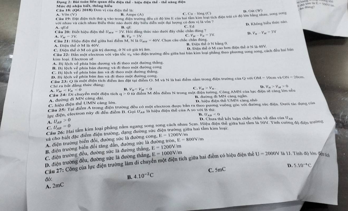 Dạng 2: Bài toán liên quan đến điện thế - hiệu điện thế - thế năng điện
Mức độ nhận biết, thông hiểu
6 độ km là C=5
Câu 18: (QG 2018) Đơn vị của điện thể là:
an dùng?
A. Vôn (V) B. Ampe (A) C. Cu - lông (C) D. Oât (W)
Cầu 19: Đặt điện tích thứ q vào trong điện trường đều có độ lớn E của hai tâm kim loại tích điện trái có độ lớn bảng nhau, song song
với nhau và cách nhau Biểu thức nào dưới đây biểu diễn một đại lượng có đơn vị là vôn ?
D. Không biểu thức nào.
A. qEd B. qE C. Ed
Cầu 20: Biết hiệu điện thể U_MN=3V 1. Hỏi đẳng thức nào dưới đây chắc chấn đúng ?
C.
A. V_M=3V. B. V_N=3V. V_M-V_N=3V.
D. V_N-V_M=3V
Câu 21: Hiệu điện thế giữa hai điểm M, N là U_MN=40V * Chọn câu chấc chấn đúng.
A. Điện thể ở M là 40V B. Điện thể ở N bằng 0.
C. Điện thể ở M có giá trị dương, ở N có giá trị âm. D. Điện thể ở M cao hơn điện thế ở N là 40V.
Câu 22: Bắn một electron với vận tốc vạ vào điện trường đều giữa hai bản kim loại phầng theo phương song song, cách đều hai bản
kim loại. Electron sẽ
A. Bị lệch về phía bản dương và đi theo một đường thắng.
B. Bị lệch về phía bản dương và đi theo một đường cong
C. Bị lệch về phía bản âm và đi theo một đường thắng.
D. Bị lệch về phía bản âm và đi theo một đường cong.
Câu 23: Q là một điện tích điểm âm đặt tại điểm O. M và N là hai điểm nằm trong điện trường của Q với OM=10cm và ON=20cm
Chỉ ra bất đẳng thức đúng:
D. V_M>V_M>0
A. V_M <0</tex>
C.
B. V_N <0</tex> V_M>V_N,
Câu 24: Di chuyển một điện tích q>0 tử điểm M đến điểm N trong một điện tường. Công AMN của lực điện sẽ càng lớn nếu
A. đường đi MN cảng dài. B. đường đi MN càng ngẫn.
C. hiệu điện thể UMN cảng lớn.  D. hiệu điện thể UMN căng nhỏ
Câu 25: Tại điểm A trong điện trường đều có một electron được bản ra theo pương vuông góc với đường sức điện. Dưới tác dụng của
lực điện, electron này đi đến điểm B. Gọi U_AB là hiệu điện thể của A so với B thi:
B. U_AB<0</tex>
A. U_AB>0
D. Chưa thể kết luận chắc chấn về đấu của Uạn
C. U_AB=0
Tài tấm kim loại phẳng nằm ngang song song cách nhau 5cm. Hiệu điện thế giữa hai tâm là 50V. Tính cường độ điện trường
và cho biết đặc điểm điện trường, dạng đường sức điện trường giữa hai tấm kim loại:
Câ
A. điện trường biến đổi, đường sức là đường cong, E=1200V/r n
B. điện trường biến đổi tăng dẫn, đường sức là đường tròn, E=800V/m
C. điện trường đều, đường sức là đường thắng, E=1200V/m
D. điện trường đều, đường sức là đường thắng, E=1000V/m
Câu 27: Công của lực điện trường làm di chuyển một điện tích giữa hai điểm có hiệu điện thể U=2000V là 1J. Tính độ lớn điện tích
D.
C. 5mC 5.10^(-4)C
đó:
B. 4.10^(-2)C
A. 2mC