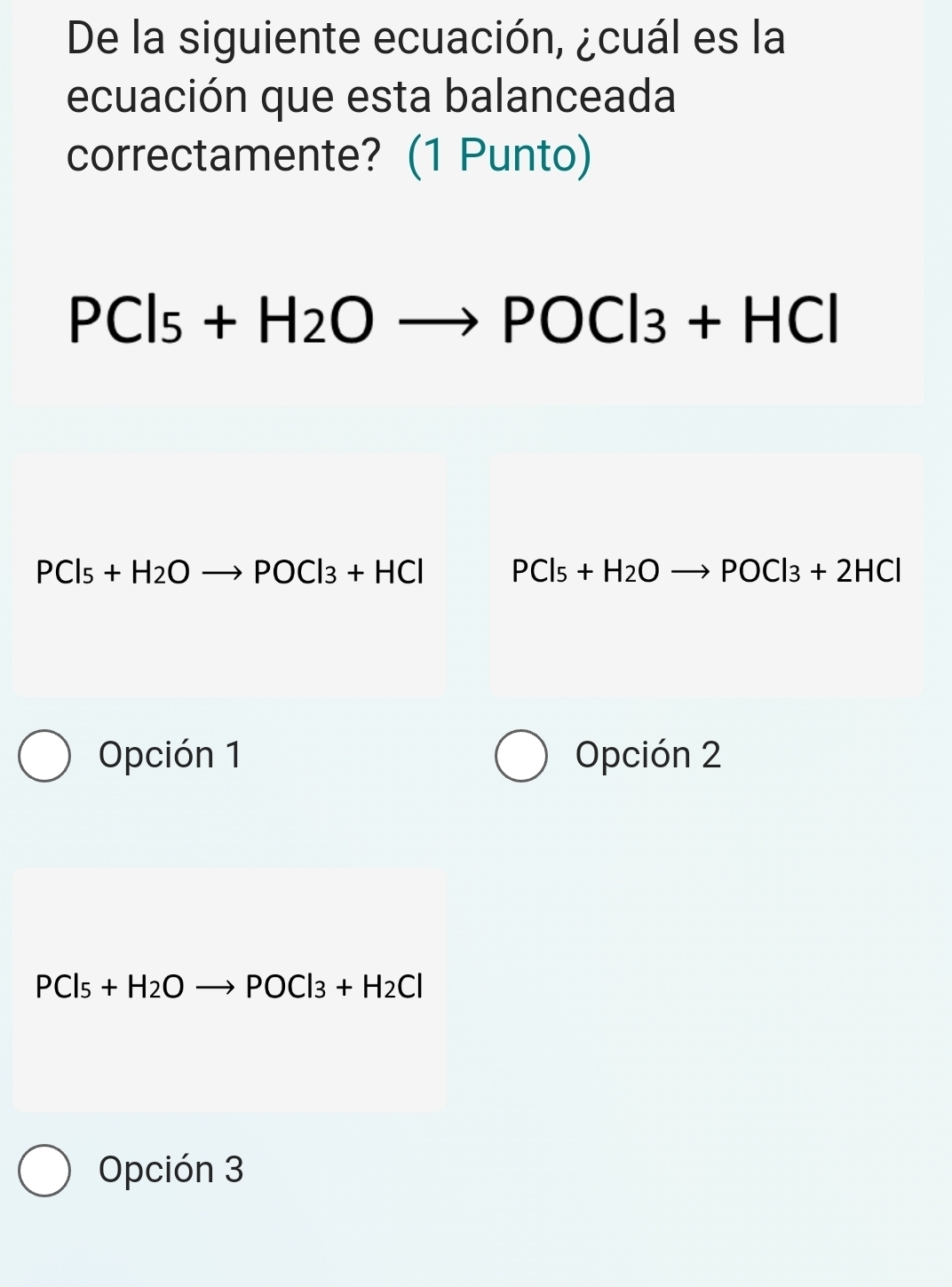 De la siguiente ecuación, ¿cuál es la
ecuación que esta balanceada
correctamente? (1 Punto)
PCl_5+H_2Oto POCl_3+HCl
PCl_5+H_2Oto POCl_3+HCl PCl_5+H_2Oto POCl_3+2HCl
Opción 1 Opción 2
PCl_5+H_2Oto POCl_3+H_2Cl
Opción 3