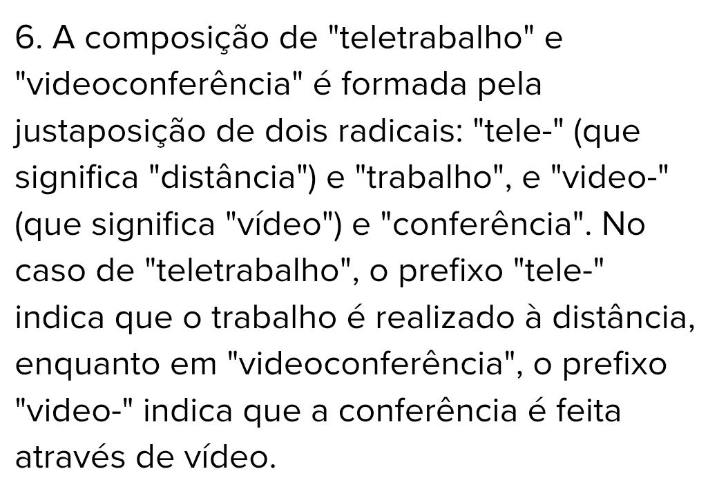 A composição de "teletrabalho" e 
"videoconferência" é formada pela 
justaposição de dois radicais: "tele-" (que 
significa "distância") e "trabalho", e "video-" 
(que significa "vídeo") e "conferência". No 
caso de "teletrabalho", o prefixo "tele-" 
indica que o trabalho é realizado à distância, 
enquanto em "videoconferência", o prefixo 
"video-" indica que a conferência é feita 
através de vídeo.