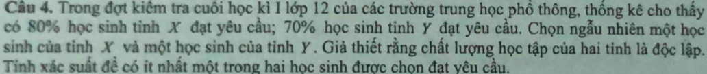 Trong đợt kiểm tra cuôi học kì I lớp 12 của các trường trung học phồ thông, thống kê cho thấy 
có 80% học sinh tinh X đạt yêu cầu; 70% học sinh tinh Y đạt yêu cầu. Chọn ngẫu nhiên một học 
sinh của tỉnh X và một học sinh của tỉnh Y. Giả thiết rằng chất lượng học tập của hai tinh là độc lập. 
Tính xác suất đề có ít nhất một trong hai học sinh được chọn đạt yêu cầu.