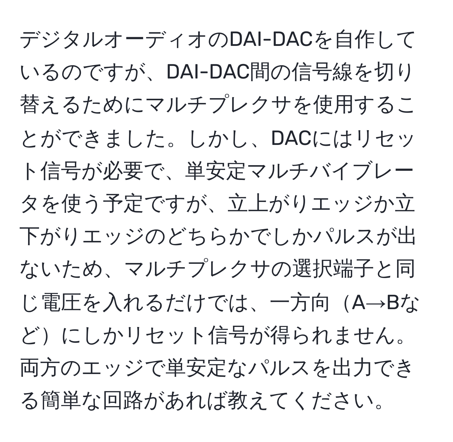 デジタルオーディオのDAI-DACを自作しているのですが、DAI-DAC間の信号線を切り替えるためにマルチプレクサを使用することができました。しかし、DACにはリセット信号が必要で、単安定マルチバイブレータを使う予定ですが、立上がりエッジか立下がりエッジのどちらかでしかパルスが出ないため、マルチプレクサの選択端子と同じ電圧を入れるだけでは、一方向A→Bなどにしかリセット信号が得られません。両方のエッジで単安定なパルスを出力できる簡単な回路があれば教えてください。