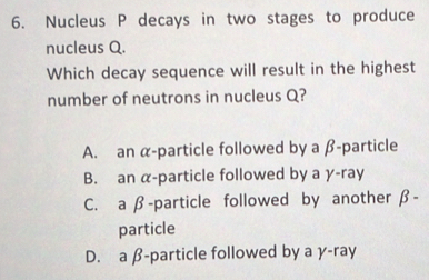 Nucleus P decays in two stages to produce
nucleus Q.
Which decay sequence will result in the highest
number of neutrons in nucleus Q?
A. an α -particle followed by a β -particle
B. an α -particle followed by a γ -ray
C. a β -particle followed by another β -
particle
D. a β -particle followed by a γ -ray